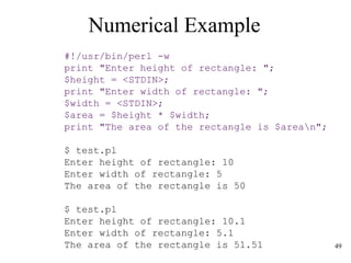 49
Numerical Example
#!/usr/bin/perl -w
print "Enter height of rectangle: ";
$height = <STDIN>;
print "Enter width of rectangle: ";
$width = <STDIN>;
$area = $height * $width;
print "The area of the rectangle is $arean";
$ test.pl
Enter height of rectangle: 10
Enter width of rectangle: 5
The area of the rectangle is 50
$ test.pl
Enter height of rectangle: 10.1
Enter width of rectangle: 5.1
The area of the rectangle is 51.51
 