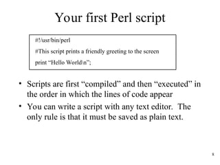8
Your first Perl script
#!/usr/bin/perl
#This script prints a friendly greeting to the screen
print “Hello Worldn”;
• Scripts are first “compiled” and then “executed” in
the order in which the lines of code appear
• You can write a script with any text editor. The
only rule is that it must be saved as plain text.
 