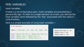 PERL VARIABLES
Hash Variables
A hash is a set of key/value pairs. Hash variables are preceded by a
percent (%) sign. To refer to a single element of a hash, you will use the
hash variable name followed by the "key" associated with the value in
curly brackets.
Here is a simple example of using hash variables −
 