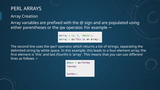 PERL ARRAYS
Array Creation
Array variables are prefixed with the @ sign and are populated using
either parentheses or the qw operator. For example −
The second line uses the qw// operator, which returns a list of strings, separating the
delimited string by white space. In this example, this leads to a four-element array; the
first element is 'this' and last (fourth) is 'array'. This means that you can use different
lines as follows −
 