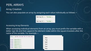 PERL ARRAYS
Array Creation
You can also populate an array by assigning each value individually as follows −
Accessing Array Elements
When accessing individual elements from an array, you must prefix the variable with a
dollar sign ($) and then append the element index within the square brackets after the
name of the variable. For example −
 