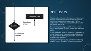 PERL LOOPS
There may be a situation when you need to execute a
block of code several number of times. In general,
statements are executed sequentially: The first
statement in a function is executed first, followed by
the second, and so on.
Programming languages provide various control
structures that allow for more complicated execution
paths.
A loop statement allows us to execute a statement or
group of statements multiple times and following is
the general form of a loop statement in most of the
programming languages
Perl programming language provides the following
types of loop to handle the looping requirements.
 