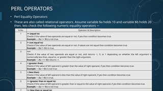 PERL OPERATORS
• Perl Equality Operators
• These are also called relational operators. Assume variable $a holds 10 and variable $b holds 20
then, lets check the following numeric equality operators −
Sr.No. Operator & Description
1 == (equal to)
Checks if the value of two operands are equal or not, if yes then condition becomes true.
Example ($a == $b) is not true.
−
2 != (not equal to)
Checks if the value of two operands are equal or not, if values are not equal then condition becomes true.
Example ($a != $b) is true.
−
3 <=>
Checks if the value of two operands are equal or not, and returns -1, 0, or 1 depending on whether the left argument is
numerically less than, equal to, or greater than the right argument.
Example ($a <=> $b) returns -1.
−
4 > (greater than)
Checks if the value of left operand is greater than the value of right operand, if yes then condition becomes true.
Example ($a > $b) is not true.
−
5 < (less than)
Checks if the value of left operand is less than the value of right operand, if yes then condition becomes true.
Example ($a < $b) is true.
−
6 >= (greater than or equal to)
Checks if the value of left operand is greater than or equal to the value of right operand, if yes then condition becomes true.
Example ($a >= $b) is not true.
−
7 <= (less than or equal to)
 