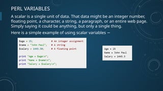 PERL VARIABLES
A scalar is a single unit of data. That data might be an integer number,
floating point, a character, a string, a paragraph, or an entire web page.
Simply saying it could be anything, but only a single thing.
Here is a simple example of using scalar variables −
 