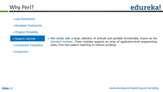 Slide 12 www.edureka.co/mastering-perl-scripting
Less Restrictions
Developer Productivity
Program Portability
Support Libraries
Component Integration
Enjoyment
» Perl comes with a large collection of prebuilt and portable functionality, known as the
Standard modules. These modules supports an array of application-level programming
tasks, from text pattern matching to network scripting
Why Perl?
 