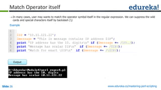 Slide 26 www.edureka.co/mastering-perl-scripting
Match Operator itself
In many cases, user may wants to match the operator symbol itself in the regular expression. We can suppress the wild
cards and special characters itself by backslash ()
Output
Example
 