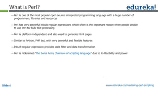 Slide 6 www.edureka.co/mastering-perl-scripting
Perl is one of the most popular open source interpreted programming language with a huge number of
programmers, libraries and resources
Perl has very powerful inbuilt regular expressions which often is the important reason when people decide
to use Perl for bulk text processing
Perl is platform independent and also used to generate html pages
Similar to Python, PHP but, with very powerful and flexible features
Inbuilt regular expression provides data filter and data transformation
Perl is nicknamed "the Swiss Army chainsaw of scripting language" due to its flexibility and power
What is Perl?
 