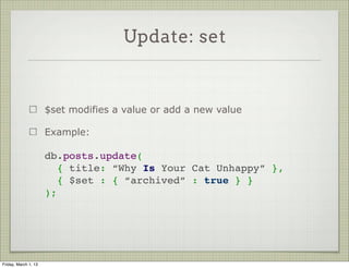 Update: set


                      $set modifies a value or add a new value

                      Example:

                      db.posts.update(
                        { title: “Why Is Your Cat Unhappy” },
                        { $set : { “archived” : true } }
                      );




Friday, March 1, 13
 