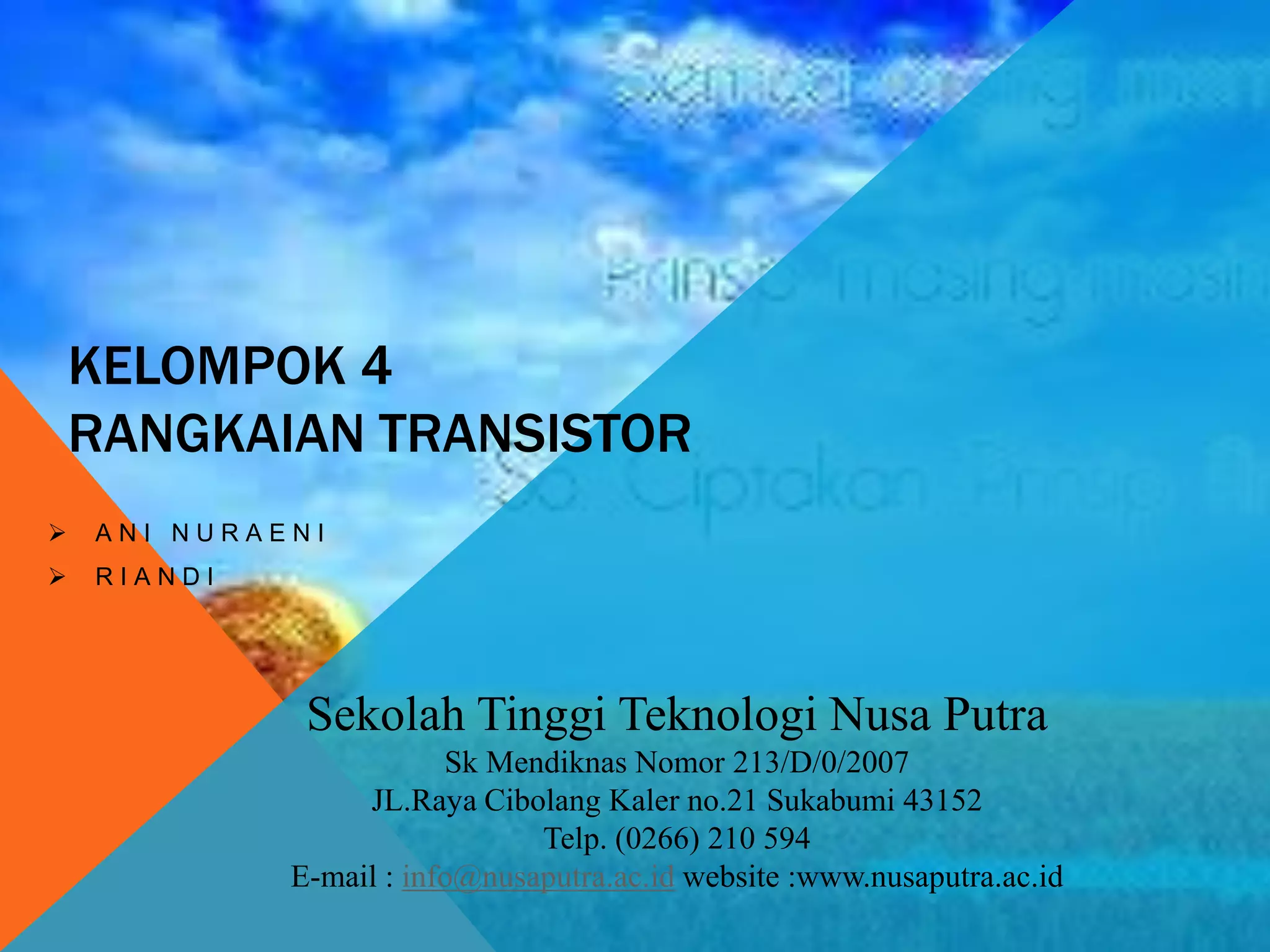 KELOMPOK 4
RANGKAIAN TRANSISTOR
 A N I N U R A E N I
 R I A N D I
Sekolah Tinggi Teknologi Nusa Putra
Sk Mendiknas Nomor 213/D/0/2007
JL.Raya Cibolang Kaler no.21 Sukabumi 43152
Telp. (0266) 210 594
E-mail : info@nusaputra.ac.id website :www.nusaputra.ac.id
 