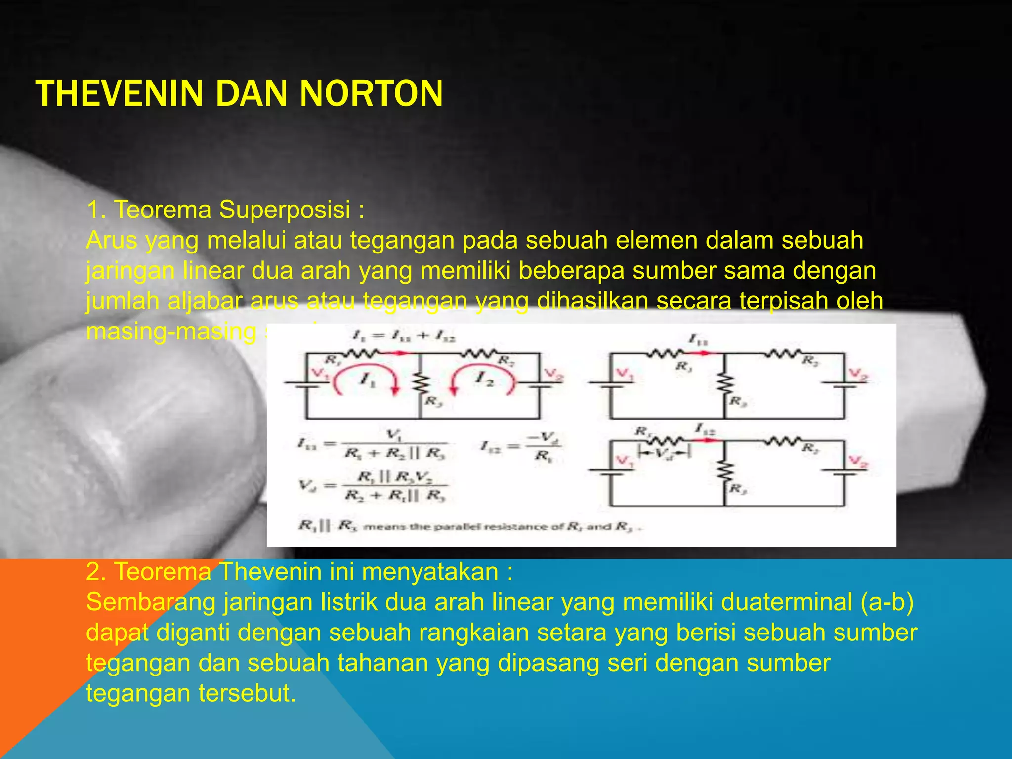 THEVENIN DAN NORTON
1. Teorema Superposisi :
Arus yang melalui atau tegangan pada sebuah elemen dalam sebuah
jaringan linear dua arah yang memiliki beberapa sumber sama dengan
jumlah aljabar arus atau tegangan yang dihasilkan secara terpisah oleh
masing-masing sumber.
2. Teorema Thevenin ini menyatakan :
Sembarang jaringan listrik dua arah linear yang memiliki duaterminal (a-b)
dapat diganti dengan sebuah rangkaian setara yang berisi sebuah sumber
tegangan dan sebuah tahanan yang dipasang seri dengan sumber
tegangan tersebut.
 