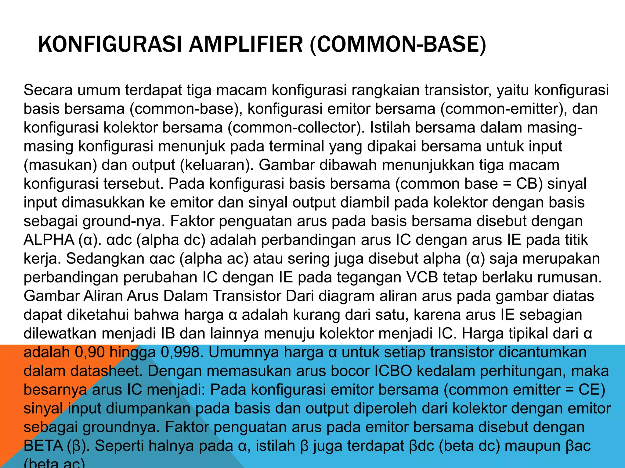 KONFIGURASI AMPLIFIER (COMMON-BASE)
Secara umum terdapat tiga macam konfigurasi rangkaian transistor, yaitu konfigurasi
basis bersama (common-base), konfigurasi emitor bersama (common-emitter), dan
konfigurasi kolektor bersama (common-collector). Istilah bersama dalam masing-
masing konfigurasi menunjuk pada terminal yang dipakai bersama untuk input
(masukan) dan output (keluaran). Gambar dibawah menunjukkan tiga macam
konfigurasi tersebut. Pada konfigurasi basis bersama (common base = CB) sinyal
input dimasukkan ke emitor dan sinyal output diambil pada kolektor dengan basis
sebagai ground-nya. Faktor penguatan arus pada basis bersama disebut dengan
ALPHA (α). αdc (alpha dc) adalah perbandingan arus IC dengan arus IE pada titik
kerja. Sedangkan αac (alpha ac) atau sering juga disebut alpha (α) saja merupakan
perbandingan perubahan IC dengan IE pada tegangan VCB tetap berlaku rumusan.
Gambar Aliran Arus Dalam Transistor Dari diagram aliran arus pada gambar diatas
dapat diketahui bahwa harga α adalah kurang dari satu, karena arus IE sebagian
dilewatkan menjadi IB dan lainnya menuju kolektor menjadi IC. Harga tipikal dari α
adalah 0,90 hingga 0,998. Umumnya harga α untuk setiap transistor dicantumkan
dalam datasheet. Dengan memasukan arus bocor ICBO kedalam perhitungan, maka
besarnya arus IC menjadi: Pada konfigurasi emitor bersama (common emitter = CE)
sinyal input diumpankan pada basis dan output diperoleh dari kolektor dengan emitor
sebagai groundnya. Faktor penguatan arus pada emitor bersama disebut dengan
BETA (β). Seperti halnya pada α, istilah β juga terdapat βdc (beta dc) maupun βac
 