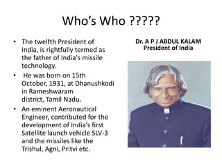 Who’s Who ?????The twelfth President of India, is rightfully termed as the father of India's missile technology. He was born on 15th October, 1931, at Dhanushkodi in Rameshwaram district, Tamil Nadu.An eminent Aeronautical Engineer, contributed for the development of India’s first Satellite launch vehicle SLV-3 and the missiles like the Trishul, Agni, Pritvi etc. Dr. A P J ABDUL KALAMPresident of India