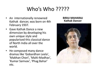 Who’s Who ?????An  internationally renowned Kathak  dancer, was born on 4th February 1937.Gave Kathak Dance a new dimension by developing his own unique style and popularised this classical dance of North India all over the world.   He composed many dance dramas like 'GobardhanLeela', 'MakhanChori', 'Malti-Madhav', 'Kumar Samvav', 'PhagBahar' etc.BIRJU MAHARAJKathak Dancer