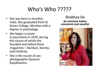 Who’s Who ?????Shobhaa DeAn eminent Indian columnist and novelistShe was born in mumbai, India. She graduated from St. Xavier College, Mumbai with a degree in psychology.She began a career in journalism in 1970, during the course of which she founded and edited three magazines – Stardust, Society, and Celebrity.She is the cousin of ace photographer GautumRajadhaksha.
