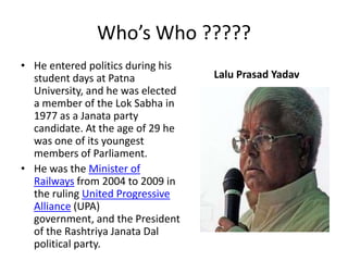 He entered politics during his student days at Patna University, and he was elected a member of the LokSabha in 1977 as a Janata party candidate. At the age of 29 he was one of its youngest members of Parliament.He was the Minister of Railways from 2004 to 2009 in the ruling United Progressive Alliance (UPA) government, and the President of the RashtriyaJanataDal political party.Lalu Prasad YadavWho’s Who ?????