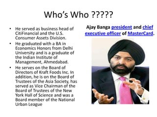Ajay Bangapresidentand chief executive officer of MasterCard.He served as business head of CitiFinancial and the U.S. Consumer Assets Division. He graduated with a BA in Economics Honors from Delhi University and is a graduate of the Indian Institute of Management, Ahmedabad. He serves on the Board of Directors of Kraft Foods Inc. In addition, he is on the Board of Trustees of the Asia Society, has served as Vice Chairman of the Board of Trustees of the New York Hall of Science and was a Board member of the National Urban LeagueWho’s Who ?????