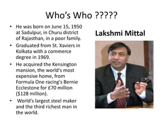 He was born on June 15, 1950 at Sadulpur, in Churu district of Rajasthan, in a poor family. Graduated from St. Xaviers in Kolkata with a commerce degree in 1969. He acquired the Kensington mansion, the world's most expensive home, from Formula One racing's Bernie Ecclestone for £70 million ($128 million). World's largest steel maker and the third richest man in the world.LakshmiMittalWho’s Who ?????