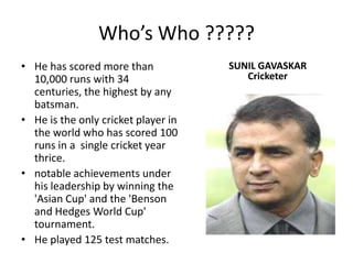 Who’s Who ?????He has scored more than 10,000 runs with 34 centuries, the highest by any batsman.He is the only cricket player in the world who has scored 100 runs in a  single cricket year thrice.notable achievements under his leadership by winning the 'Asian Cup' and the 'Benson and Hedges World Cup' tournament.He played 125 test matches.SUNIL GAVASKARCricketer