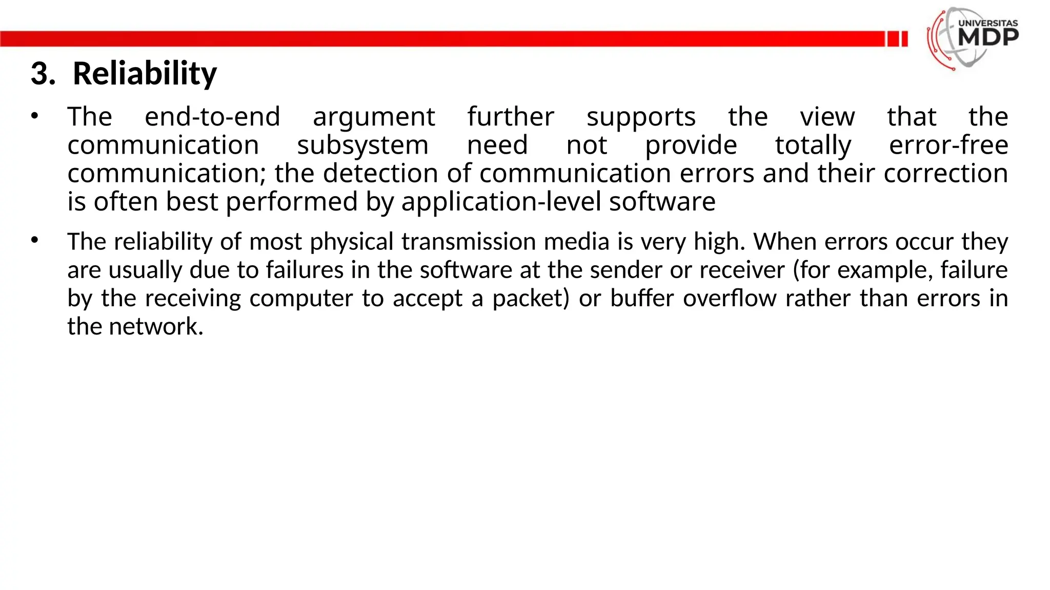 3. Reliability
• The end-to-end argument further supports the view that the
communication subsystem need not provide totally error-free
communication; the detection of communication errors and their correction
is often best performed by application-level software
• The reliability of most physical transmission media is very high. When errors occur they
are usually due to failures in the software at the sender or receiver (for example, failure
by the receiving computer to accept a packet) or buffer overflow rather than errors in
the network.
 