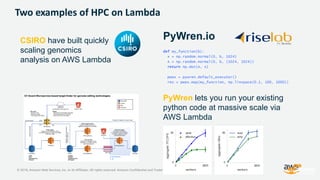 © 2018, Amazon Web Services, Inc. or its Affiliates. All rights reserved. Amazon Confidential and Trademark
Two examples of HPC on Lambda
def my_function(b):
x = np.random.normal(0, b, 1024)
A = np.random.normal(0, b, (1024, 1024))
return np.dot(A, x)
pwex = pywren.default_executor()
res = pwex.map(my_function, np.linspace(0.1, 100, 1000))
PyWren.io
PyWren lets you run your existing
python code at massive scale via
AWS Lambda
CSIRO have built quickly
scaling genomics
analysis on AWS Lambda
 