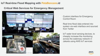 © 2018, Amazon Web Services, Inc. or its Affiliates. All rights reserved. Amazon Confidential and Trademark
IoT Real-time Flood Mapping with PetaBencana.id
Critical Web Services for Emergency Management
● Custom interface for Emergency
Control Room
● Real time flood data entered into
system via web interface and sourced
from Twitter
● IoT water level sensing devices, to
cheaply increase the monitoring
across the waterway network in
Jakarta using AWS IoT services
 