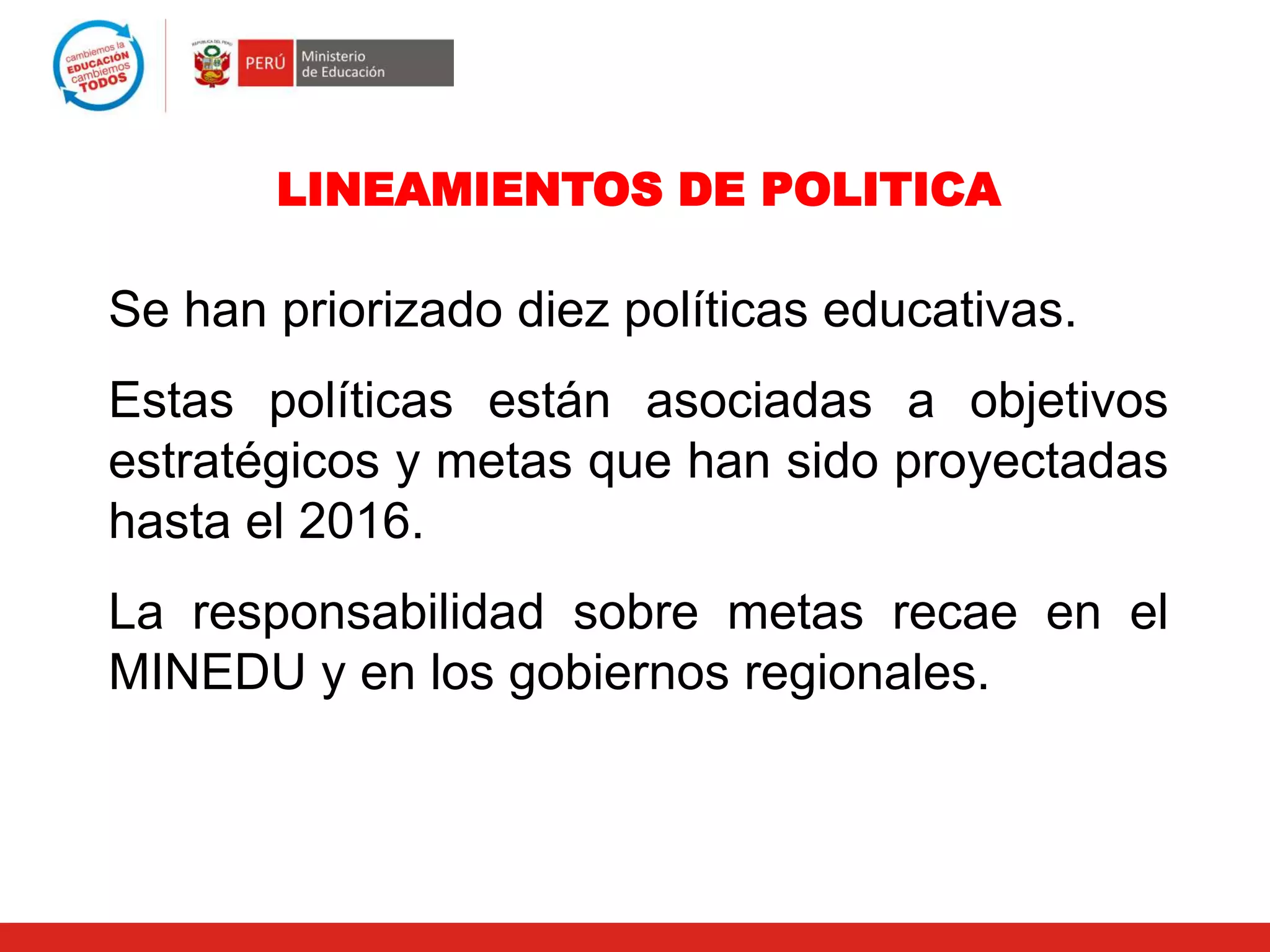 LINEAMIENTOS DE POLITICA
Se han priorizado diez políticas educativas.
Estas políticas están asociadas a objetivos
estratégicos y metas que han sido proyectadas
hasta el 2016.
La responsabilidad sobre metas recae en el
MINEDU y en los gobiernos regionales.
 