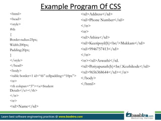 Example Program Of CSS
<html>
<head>
<style>
#tb
{
Border-radius:25px;
Width:200px;
Padding:20px;
}
</style>
</head>
<body>
<table border=1 id=“tb” cellpadding=“10px”>
<tr>
<th colspan=“3”><u>Student
Details</u></th>
</tr>
<tr>
<td>Name</td>
<td>Address</td>
<td>Phone Number</td>
</tr>
<tr>
<td>Athira</td>
<td>Keeripoyil(h)<br/>Mukkam</td>
<td>9946757413</td>
</tr>
<tr><td>Aswathi</td.
<td>Periyapurath(h)<br/.Kozhikode</td>
<td>9656368644</td></tr>
</body>
</html>
 