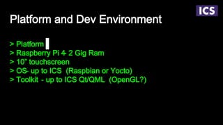 Platform and Dev Environment
> Platform
> Raspberry Pi 4- 2 Gig Ram
> 10” touchscreen
> OS- up to ICS (Raspbian or Yocto)
> Toolkit - up to ICS Qt/QML (OpenGL?)
 
