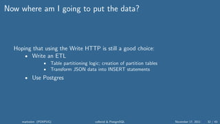 Now where am I going to put the data?



  Hoping that using the Write HTTP is still a good choice:
      • Write an ETL
                •   Table partitioning logic; creation of partition tables
                •   Transform JSON data into INSERT statements
      • Use Postgres




     markwkm (PDXPUG)                     collectd & PostgreSQL              November 17, 2011   32 / 43
 