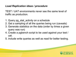 Load Replication ideas / procedure
TEST / UAT environments never see the same level of
traffic as production.
1.  Query pg_stat_activity on a schedule
2.  Get a sampling of all the queries being run (caveats)
3.  Generate statistics on the data (order by times a given
query was run)
4.  Create a pgbench script to be used against your test /
uat.
5.  include write queries as well as read for better testing.
 