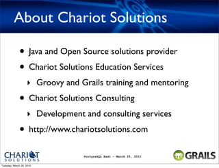 About Chariot Solutions

             • Java and Open Source solutions provider
             • Chariot Solutions Education Services
                   ‣ Groovy and Grails training and mentoring
             • Chariot Solutions Consulting
                   ‣ Development and consulting services
             • http://www.chariotsolutions.com
                                 PostgreSQL East - March 25, 2010


Tuesday, March 30, 2010
 