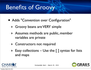 Beneﬁts of Groovy

             • Adds "Convention over Conﬁguration"
                   ‣ Groovy beans are VERY simple
                   ‣ Assumes methods are public, member
                     variables are private
                   ‣ Constructors not required
                   ‣ Easy collections – Use the [ ] syntax for lists
                     and maps

                                   PostgreSQL East - March 25, 2010


Tuesday, March 30, 2010
 