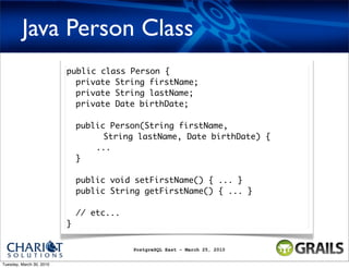 Java Person Class
                          public class Person {
                            private String firstName;
                            private String lastName;
                            private Date birthDate;

                              public Person(String firstName,
                                    String lastName, Date birthDate) {
                                  ...
                              }

                              public void setFirstName() { ... }
                              public String getFirstName() { ... }

                              // etc...
                          }


                                          PostgreSQL East - March 25, 2010


Tuesday, March 30, 2010
 