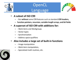 OpenCL
                       Language
• A subset of ISO C99
   – - But without some C99 features such as standard C99 headers,
   – function pointers, recursion, variable length arrays, and bit fields
• A superset of ISO C99 with additions for:
   –   - Work-items and Workgroups
   –   - Vector types
   –   - Synchronization
   –   - Address space qualifiers
• Also includes a large set of built-in functions
   – - Image manipulation
   – - Work-item manipulation,
   – - Specialized math routines, etc.
 