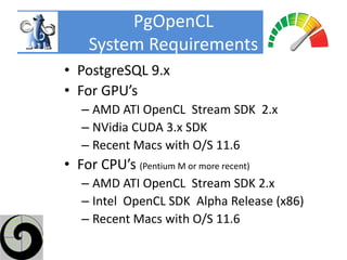 PgOpenCL
     System Requirements
• PostgreSQL 9.x
• For GPU’s
   – AMD ATI OpenCL Stream SDK 2.x
   – NVidia CUDA 3.x SDK
   – Recent Macs with O/S 11.6
• For CPU’s (Pentium M or more recent)
   – AMD ATI OpenCL Stream SDK 2.x
   – Intel OpenCL SDK Alpha Release (x86)
   – Recent Macs with O/S 11.6
 