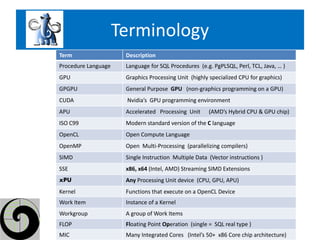 Terminology
Term                  Description
Procedure Language    Language for SQL Procedures (e.g. PgPLSQL, Perl, TCL, Java, … )
GPU                   Graphics Processing Unit (highly specialized CPU for graphics)
GPGPU                 General Purpose GPU (non-graphics programming on a GPU)
CUDA                  Nvidia’s GPU programming environment
APU                   Accelerated Processing Unit      (AMD’s Hybrid CPU & GPU chip)
ISO C99               Modern standard version of the C language
OpenCL                Open Compute Language
OpenMP                Open Multi-Processing (parallelizing compilers)
SIMD                  Single Instruction Multiple Data (Vector instructions )
SSE                   x86, x64 (Intel, AMD) Streaming SIMD Extensions
xPU                   Any Processing Unit device (CPU, GPU, APU)
Kernel                Functions that execute on a OpenCL Device
Work Item             Instance of a Kernel
Workgroup             A group of Work Items
FLOP                  Floating Point Operation (single = SQL real type )
MIC                   Many Integrated Cores (Intel’s 50+ x86 Core chip architecture)
 