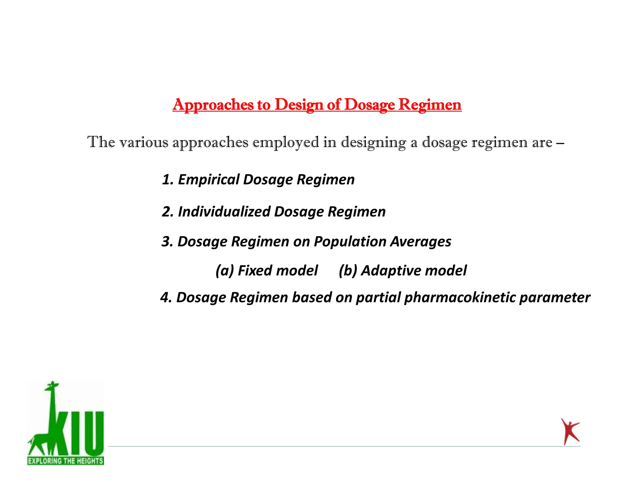 Approaches to Design of Dosage Regimen
The various approaches employed in designing a dosage regimen are –
1. Empirical Dosage Regimen
2. Individualized Dosage Regimen
3. Dosage Regimen on Population Averages
(a) Fixed model (b) Adaptive model
4. Dosage Regimen based on partial pharmacokinetic parameter
 
