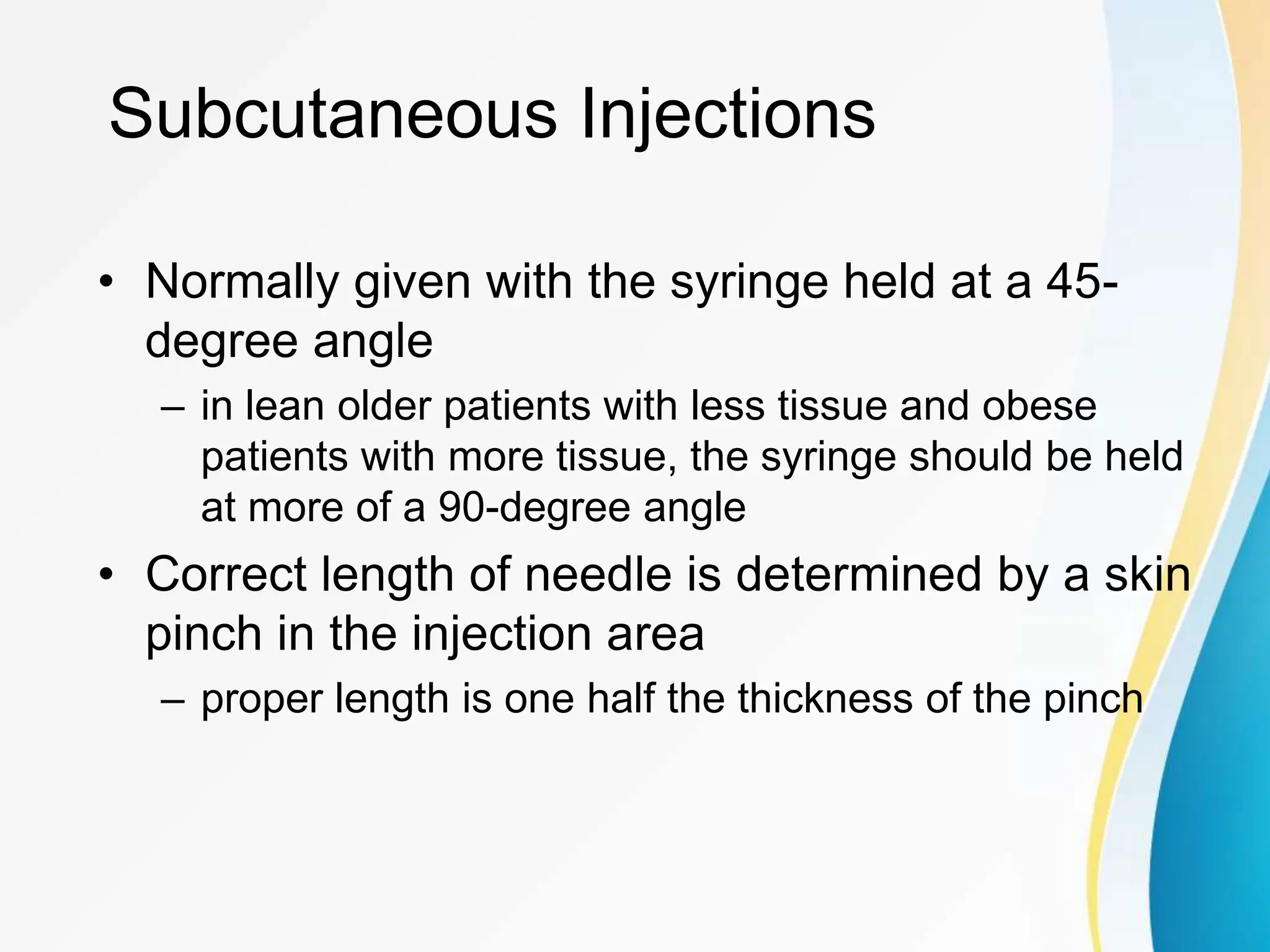 Subcutaneous Injections
• Normally given with the syringe held at a 45-
degree angle
– in lean older patients with less tissue and obese
patients with more tissue, the syringe should be held
at more of a 90-degree angle
• Correct length of needle is determined by a skin
pinch in the injection area
– proper length is one half the thickness of the pinch
 