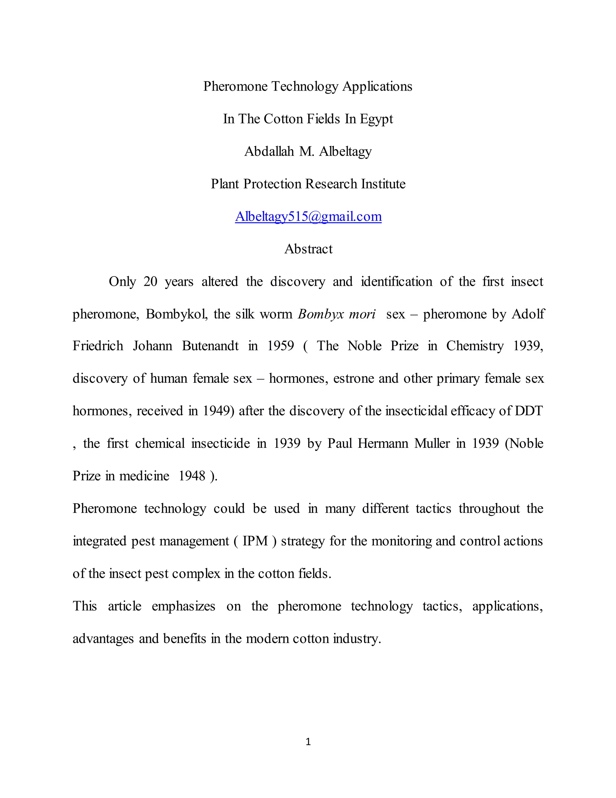 1
Pheromone Technology Applications
In The Cotton Fields In Egypt
Abdallah M. Albeltagy
Plant Protection Research Institute
Albeltagy515@gmail.com
Abstract
Only 20 years altered the discovery and identification of the first insect
pheromone, Bombykol, the silk worm Bombyx mori sex – pheromone by Adolf
Friedrich Johann Butenandt in 1959 ( The Noble Prize in Chemistry 1939,
discovery of human female sex – hormones, estrone and other primary female sex
hormones, received in 1949) after the discovery of the insecticidal efficacy of DDT
, the first chemical insecticide in 1939 by Paul Hermann Muller in 1939 (Noble
Prize in medicine 1948 ).
Pheromone technology could be used in many different tactics throughout the
integrated pest management ( IPM ) strategy for the monitoring and control actions
of the insect pest complex in the cotton fields.
This article emphasizes on the pheromone technology tactics, applications,
advantages and benefits in the modern cotton industry.
 