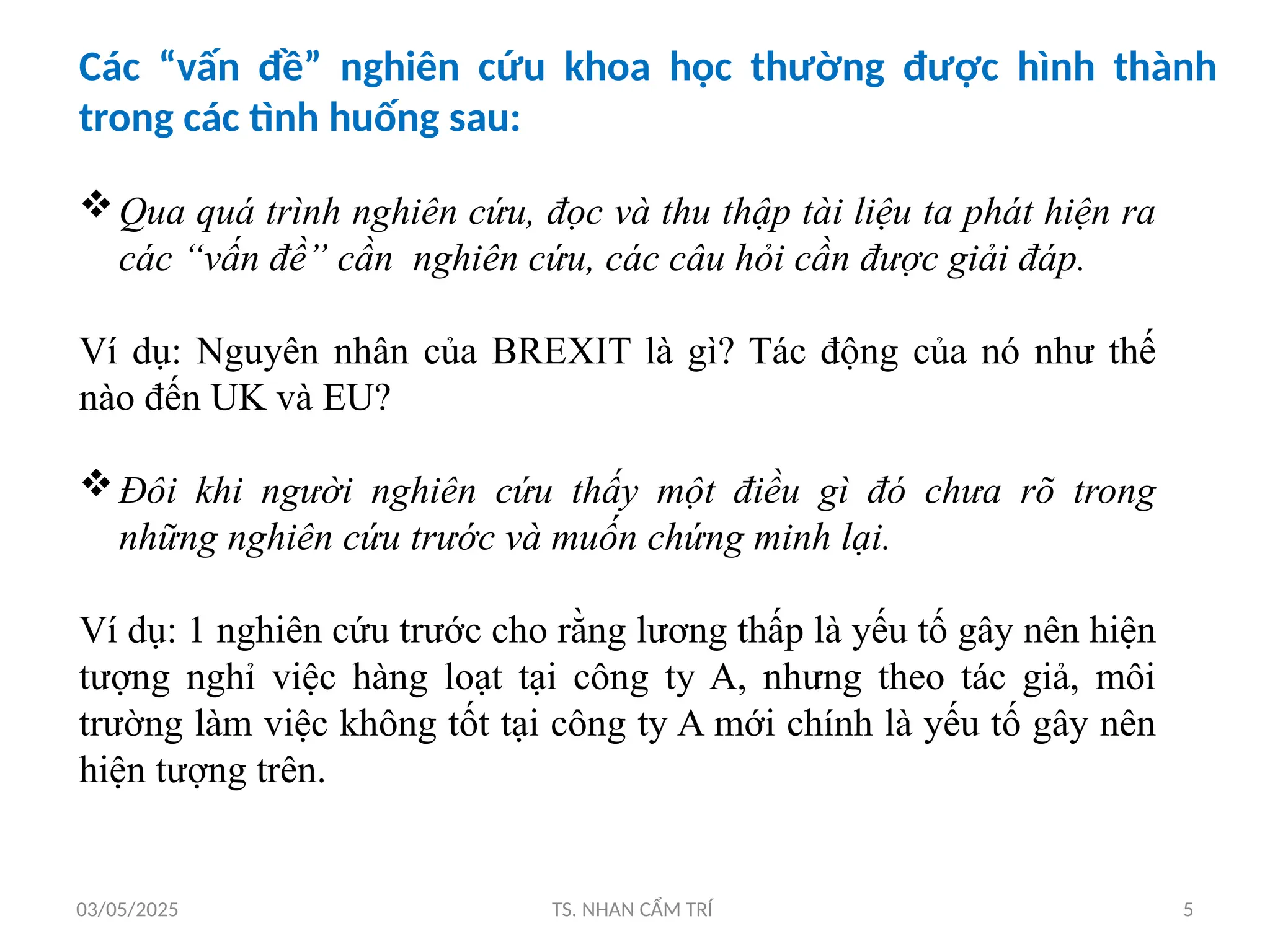 03/05/2025 TS. NHAN CẨM TRÍ 5
Các “vấn đề” nghiên cứu khoa học thường được hình thành
trong các tình huống sau:
Qua quá trình nghiên cứu, đọc và thu thập tài liệu ta phát hiện ra
các “vấn đề” cần nghiên cứu, các câu hỏi cần được giải đáp.
Ví dụ: Nguyên nhân của BREXIT là gì? Tác động của nó như thế
nào đến UK và EU?
Đôi khi người nghiên cứu thấy một điều gì đó chưa rõ trong
những nghiên cứu trước và muốn chứng minh lại.
Ví dụ: 1 nghiên cứu trước cho rằng lương thấp là yếu tố gây nên hiện
tượng nghỉ việc hàng loạt tại công ty A, nhưng theo tác giả, môi
trường làm việc không tốt tại công ty A mới chính là yếu tố gây nên
hiện tượng trên.
 