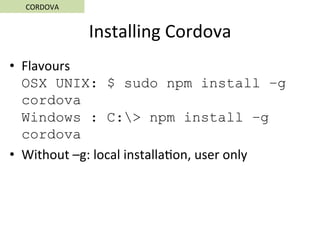 Installing	Cordova	
•  Flavours	
OSX UNIX: $ sudo npm install –g
cordova
Windows : C:> npm install –g
cordova
•  Without	–g:	local	installa5on,	user	only	
CORDOVA	
 