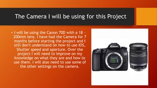 The Camera I will be using for this Project
• I will be using the Canon 70D with a 18 –
200mm lens. I have had the Camera for 7
months before starting the project and I
still don’t understand on how to use IOS,
Shutter speed and aperture. Over the
project I will need to improve on my
knowledge on what they are and how to
use them. I will also need to use some of
the other settings on the camera.
 