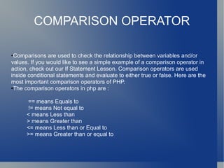 COMPARISON OPERATOR Comparisons are used to check the relationship between variables and/or values. If you would like to see a simple example of a comparison operator in action, check out our If Statement Lesson. Comparison operators are used inside conditional statements and evaluate to either true or false. Here are the most important comparison operators of PHP.  The comparison operators in php are : == means Equals to != means Not equal to < means Less than > means Greater than <= means Less than or Equal to >= means Greater than or equal to 