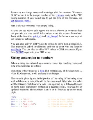 Resources are always converted to strings with the structure "Resource
id #1" where 1 is the unique number of the resource assigned by PHP
during runtime. If you would like to get the type of the resource, use
get_resource_type().
NULL is always converted to an empty string.
As you can see above, printing out the arrays, objects or resources does
not provide you any useful information about the values themselves.
Look at the functions print_r() and var_dump() for better ways to print
out values for debugging.
You can also convert PHP values to strings to store them permanently.
This method is called serialization, and can be done with the function
serialize(). You can also serialize PHP values to XML structures, if you
have WDDX support in your PHP setup.
String conversion to numbers
When a string is evaluated as a numeric value, the resulting value and
type are determined as follows.
The string will evaluate as a float if it contains any of the characters '.',
'e', or 'E'. Otherwise, it will evaluate as an integer.
The value is given by the initial portion of the string. If the string starts
with valid numeric data, this will be the value used. Otherwise, the value
will be 0 (zero). Valid numeric data is an optional sign, followed by one
or more digits (optionally containing a decimal point), followed by an
optional exponent. The exponent is an 'e' or 'E' followed by one or more
digits.
<?php
$foo = 1 + "10.5"; // $foo is float (11.5)
$foo = 1 + "-1.3e3"; // $foo is float (-1299)
$foo = 1 + "bob-1.3e3"; // $foo is integer (1)
$foo = 1 + "bob3"; // $foo is integer (1)
 