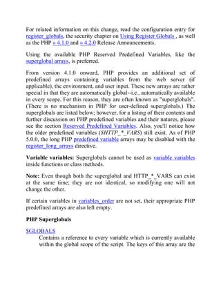 For related information on this change, read the configuration entry for
register_globals, the security chapter on Using Register Globals , as well
as the PHP » 4.1.0 and » 4.2.0 Release Announcements.
Using the available PHP Reserved Predefined Variables, like the
superglobal arrays, is preferred.
From version 4.1.0 onward, PHP provides an additional set of
predefined arrays containing variables from the web server (if
applicable), the environment, and user input. These new arrays are rather
special in that they are automatically global--i.e., automatically available
in every scope. For this reason, they are often known as "superglobals".
(There is no mechanism in PHP for user-defined superglobals.) The
superglobals are listed below; however, for a listing of their contents and
further discussion on PHP predefined variables and their natures, please
see the section Reserved Predefined Variables. Also, you'll notice how
the older predefined variables ($HTTP_*_VARS) still exist. As of PHP
5.0.0, the long PHP predefined variable arrays may be disabled with the
register_long_arrays directive.
Variable variables: Superglobals cannot be used as variable variables
inside functions or class methods.
Note: Even though both the superglobal and HTTP_*_VARS can exist
at the same time; they are not identical, so modifying one will not
change the other.
If certain variables in variables_order are not set, their appropriate PHP
predefined arrays are also left empty.
PHP Superglobals
$GLOBALS
Contains a reference to every variable which is currently available
within the global scope of the script. The keys of this array are the
 