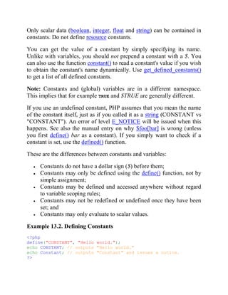 Only scalar data (boolean, integer, float and string) can be contained in
constants. Do not define resource constants.
You can get the value of a constant by simply specifying its name.
Unlike with variables, you should not prepend a constant with a $. You
can also use the function constant() to read a constant's value if you wish
to obtain the constant's name dynamically. Use get_defined_constants()
to get a list of all defined constants.
Note: Constants and (global) variables are in a different namespace.
This implies that for example TRUE and $TRUE are generally different.
If you use an undefined constant, PHP assumes that you mean the name
of the constant itself, just as if you called it as a string (CONSTANT vs
"CONSTANT"). An error of level E_NOTICE will be issued when this
happens. See also the manual entry on why $foo[bar] is wrong (unless
you first define() bar as a constant). If you simply want to check if a
constant is set, use the defined() function.
These are the differences between constants and variables:
Constants do not have a dollar sign ($) before them;
Constants may only be defined using the define() function, not by
simple assignment;
Constants may be defined and accessed anywhere without regard
to variable scoping rules;
Constants may not be redefined or undefined once they have been
set; and
Constants may only evaluate to scalar values.
Example 13.2. Defining Constants
<?php
define("CONSTANT", "Hello world.");
echo CONSTANT; // outputs "Hello world."
echo Constant; // outputs "Constant" and issues a notice.
?>
 