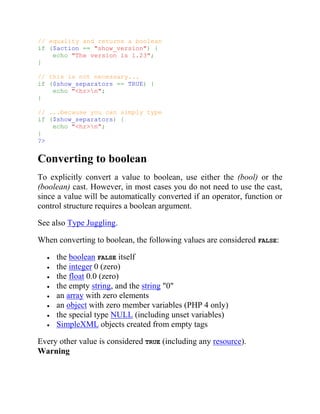 // equality and returns a boolean
if ($action == "show_version") {
echo "The version is 1.23";
}
// this is not necessary...
if ($show_separators == TRUE) {
echo "<hr>n";
}
// ...because you can simply type
if ($show_separators) {
echo "<hr>n";
}
?>
Converting to boolean
To explicitly convert a value to boolean, use either the (bool) or the
(boolean) cast. However, in most cases you do not need to use the cast,
since a value will be automatically converted if an operator, function or
control structure requires a boolean argument.
See also Type Juggling.
When converting to boolean, the following values are considered FALSE:
the boolean FALSE itself
the integer 0 (zero)
the float 0.0 (zero)
the empty string, and the string "0"
an array with zero elements
an object with zero member variables (PHP 4 only)
the special type NULL (including unset variables)
SimpleXML objects created from empty tags
Every other value is considered TRUE (including any resource).
Warning
 
