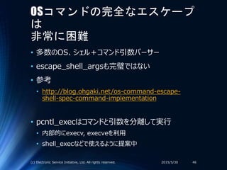 OSコマンドの完全なエスケープ
は
非常に困難
• 多数のOS、シェル＋コマンド引数パーサー
• escape_shell_argsも完璧ではない
• 参考
• http://blog.ohgaki.net/os-command-escape-
shell-spec-command-implementation
• pcntl_execはコマンドと引数を分離して実行
• 内部的にexecv, execveを利用
• shell_execなどで使えるように提案中
2015/5/30(c) Electronic Service Initiative, Ltd. All rights reserved. 46
 