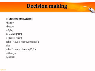 Decision makingDecision making
IF Statements(Syntax)IF Statements(Syntax)
<html>
<body>
<?php
$d = date("D");
if ($d == "Fri")
echo "Have a nice weekend!";
else
echo "Have a nice day!"; ?>
</body>
</html>
 