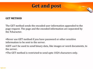 Get and postGet and post
GET METHODGET METHOD
The GET method sends the encoded user information appended to the
page request. The page and the encoded information are separated by
the ?character.
•Never use GET method if you have password or other sensitive
information to be sent to the server.
•GET can't be used to send binary data, like images or word documents, to
the server.
•The GET method is restricted to send upto 1024 characters only.
 